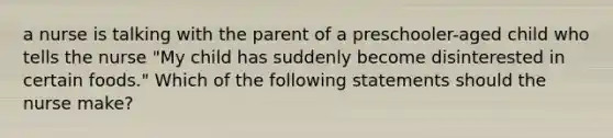 a nurse is talking with the parent of a preschooler-aged child who tells the nurse "My child has suddenly become disinterested in certain foods." Which of the following statements should the nurse make?