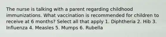 The nurse is talking with a parent regarding childhood immunizations. What vaccination is recommended for children to receive at 6 months? Select all that apply 1. Diphtheria 2. Hib 3. Influenza 4. Measles 5. Mumps 6. Rubella