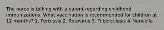 The nurse is talking with a parent regarding childhood immunizations. What vaccination is recommended for children at 12 months? 1. Pertussis 2. Rotovirus 3. Tuberculosis 4. Varicella