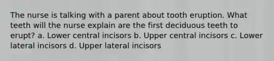 The nurse is talking with a parent about tooth eruption. What teeth will the nurse explain are the first deciduous teeth to erupt? a. Lower central incisors b. Upper central incisors c. Lower lateral incisors d. Upper lateral incisors