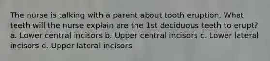 The nurse is talking with a parent about tooth eruption. What teeth will the nurse explain are the 1st deciduous teeth to erupt? a. Lower central incisors b. Upper central incisors c. Lower lateral incisors d. Upper lateral incisors