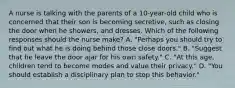 A nurse is talking with the parents of a 10-year-old child who is concerned that their son is becoming secretive, such as closing the door when he showers, and dresses. Which of the following responses should the nurse make? A. "Perhaps you should try to find out what he is doing behind those close doors." B. "Suggest that he leave the door ajar for his own safety." C. "At this age, children tend to become modes and value their privacy." D. "You should establish a disciplinary plan to stop this behavior."