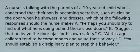 A nurse is talking with the parents of a 10-year-old child who is concerned that their son is becoming secretive, such as closing the door when he showers, and dresses. Which of the following responses should the nurse make? A. "Perhaps you should try to find out what he is doing behind those close doors." B. "Suggest that he leave the door ajar for his own safety." C. "At this age, children tend to become modes and value their privacy." D. "You should establish a disciplinary plan to stop this behavior."