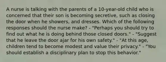 A nurse is talking with the parents of a 10-year-old child who is concerned that their son is becoming secretive, such as closing the door when he showers, and dresses. Which of the following responses should the nurse make? - "Perhaps you should try to find out what he is doing behind those closed doors." - "Suggest that he leave the door ajar for his own safety." - "At this age, children tend to become modest and value their privacy." - "You should establish a disciplinary plan to stop this behavior."