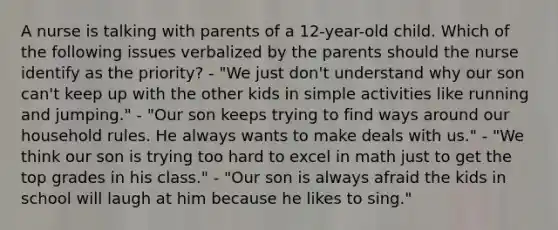 A nurse is talking with parents of a 12-year-old child. Which of the following issues verbalized by the parents should the nurse identify as the priority? - "We just don't understand why our son can't keep up with the other kids in simple activities like running and jumping." - "Our son keeps trying to find ways around our household rules. He always wants to make deals with us." - "We think our son is trying too hard to excel in math just to get the top grades in his class." - "Our son is always afraid the kids in school will laugh at him because he likes to sing."