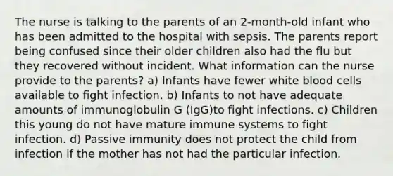 The nurse is talking to the parents of an 2-month-old infant who has been admitted to the hospital with sepsis. The parents report being confused since their older children also had the flu but they recovered without incident. What information can the nurse provide to the parents? a) Infants have fewer white blood cells available to fight infection. b) Infants to not have adequate amounts of immunoglobulin G (IgG)to fight infections. c) Children this young do not have mature immune systems to fight infection. d) Passive immunity does not protect the child from infection if the mother has not had the particular infection.