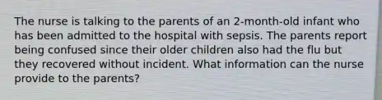 The nurse is talking to the parents of an 2-month-old infant who has been admitted to the hospital with sepsis. The parents report being confused since their older children also had the flu but they recovered without incident. What information can the nurse provide to the parents?