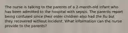 The nurse is talking to the parents of a 2-month-old infant who has been admitted to the hospital with sepsis. The parents report being confused since their older children also had the flu but they recovered without incident. What information can the nurse provide to the parents?