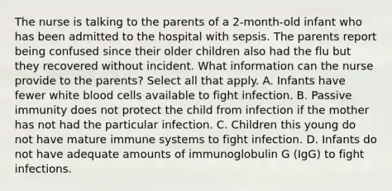 The nurse is talking to the parents of a 2-month-old infant who has been admitted to the hospital with sepsis. The parents report being confused since their older children also had the flu but they recovered without incident. What information can the nurse provide to the parents? Select all that apply. A. Infants have fewer white blood cells available to fight infection. B. Passive immunity does not protect the child from infection if the mother has not had the particular infection. C. Children this young do not have mature immune systems to fight infection. D. Infants do not have adequate amounts of immunoglobulin G (IgG) to fight infections.