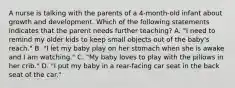 A nurse is talking with the parents of a 4-month-old infant about growth and development. Which of the following statements indicates that the parent needs further teaching? A. "I need to remind my older kids to keep small objects out of the baby's reach." B. "I let my baby play on her stomach when she is awake and I am watching." C. "My baby loves to play with the pillows in her crib." D. "I put my baby in a rear-facing car seat in the back seat of the car."