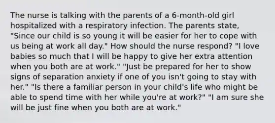 The nurse is talking with the parents of a 6-month-old girl hospitalized with a respiratory infection. The parents state, "Since our child is so young it will be easier for her to cope with us being at work all day." How should the nurse respond? "I love babies so much that I will be happy to give her extra attention when you both are at work." "Just be prepared for her to show signs of separation anxiety if one of you isn't going to stay with her." "Is there a familiar person in your child's life who might be able to spend time with her while you're at work?" "I am sure she will be just fine when you both are at work."