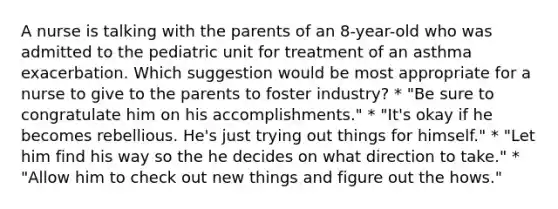 A nurse is talking with the parents of an 8-year-old who was admitted to the pediatric unit for treatment of an asthma exacerbation. Which suggestion would be most appropriate for a nurse to give to the parents to foster industry? * "Be sure to congratulate him on his accomplishments." * "It's okay if he becomes rebellious. He's just trying out things for himself." * "Let him find his way so the he decides on what direction to take." * "Allow him to check out new things and figure out the hows."