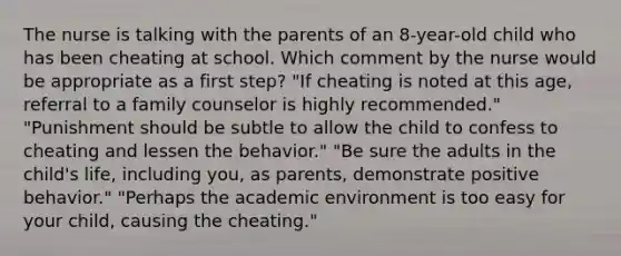 The nurse is talking with the parents of an 8-year-old child who has been cheating at school. Which comment by the nurse would be appropriate as a first step? "If cheating is noted at this age, referral to a family counselor is highly recommended." "Punishment should be subtle to allow the child to confess to cheating and lessen the behavior." "Be sure the adults in the child's life, including you, as parents, demonstrate positive behavior." "Perhaps the academic environment is too easy for your child, causing the cheating."