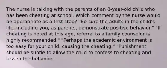 The nurse is talking with the parents of an 8-year-old child who has been cheating at school. Which comment by the nurse would be appropriate as a first step? "Be sure the adults in the child's life, including you, as parents, demonstrate positive behavior." "If cheating is noted at this age, referral to a family counselor is highly recommended." "Perhaps the academic environment is too easy for your child, causing the cheating." "Punishment should be subtle to allow the child to confess to cheating and lessen the behavior."