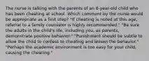 The nurse is talking with the parents of an 8-year-old child who has been cheating at school. Which comment by the nurse would be appropriate as a first step? "If cheating is noted at this age, referral to a family counselor is highly recommended." "Be sure the adults in the child's life, including you, as parents, demonstrate positive behavior." "Punishment should be subtle to allow the child to confess to cheating and lessen the behavior." "Perhaps the academic environment is too easy for your child, causing the cheating."