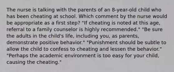 The nurse is talking with the parents of an 8-year-old child who has been cheating at school. Which comment by the nurse would be appropriate as a first step? "If cheating is noted at this age, referral to a family counselor is highly recommended." "Be sure the adults in the child's life, including you, as parents, demonstrate positive behavior." "Punishment should be subtle to allow the child to confess to cheating and lessen the behavior." "Perhaps the academic environment is too easy for your child, causing the cheating."