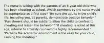 The nurse is talking with the parents of an 8-year-old child who has been cheating at school. Which comment by the nurse would be appropriate as a first step? "Be sure the adults in the child's life, including you, as parents, demonstrate positive behavior." "Punishment should be subtle to allow the child to confess to cheating and lessen the behavior." "If cheating is noted at this age, referral to a family counselor is highly recommended." "Perhaps the academic environment is too easy for your child, causing the cheating."