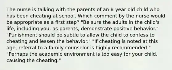 The nurse is talking with the parents of an 8-year-old child who has been cheating at school. Which comment by the nurse would be appropriate as a first step? "Be sure the adults in the child's life, including you, as parents, demonstrate positive behavior." "Punishment should be subtle to allow the child to confess to cheating and lessen the behavior." "If cheating is noted at this age, referral to a family counselor is highly recommended." "Perhaps the academic environment is too easy for your child, causing the cheating."