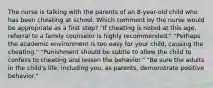 The nurse is talking with the parents of an 8-year-old child who has been cheating at school. Which comment by the nurse would be appropriate as a first step? "If cheating is noted at this age, referral to a family counselor is highly recommended." "Perhaps the academic environment is too easy for your child, causing the cheating." "Punishment should be subtle to allow the child to confess to cheating and lessen the behavior." "Be sure the adults in the child's life, including you, as parents, demonstrate positive behavior."