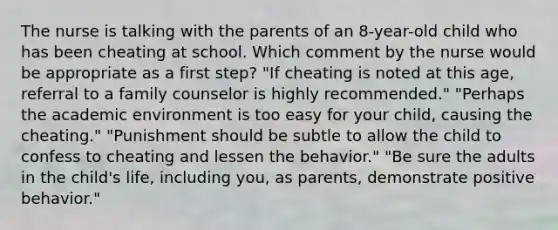 The nurse is talking with the parents of an 8-year-old child who has been cheating at school. Which comment by the nurse would be appropriate as a first step? "If cheating is noted at this age, referral to a family counselor is highly recommended." "Perhaps the academic environment is too easy for your child, causing the cheating." "Punishment should be subtle to allow the child to confess to cheating and lessen the behavior." "Be sure the adults in the child's life, including you, as parents, demonstrate positive behavior."