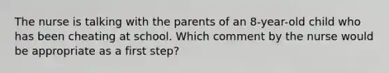 The nurse is talking with the parents of an 8-year-old child who has been cheating at school. Which comment by the nurse would be appropriate as a first step?