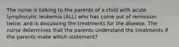 The nurse is talking to the parents of a child with acute lymphocytic leukemia (ALL) who has come out of remission twice, and is discussing the treatments for the disease. The nurse determines that the parents understand the treatments if the parents make which statement?