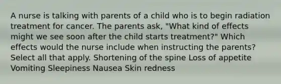 A nurse is talking with parents of a child who is to begin radiation treatment for cancer. The parents ask, "What kind of effects might we see soon after the child starts treatment?" Which effects would the nurse include when instructing the parents? Select all that apply. Shortening of the spine Loss of appetite Vomiting Sleepiness Nausea Skin redness