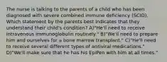 The nurse is talking to the parents of a child who has been diagnosed with severe combined immune deficiency (SCID). Which statement by the parents best indicates that they understand their child's condition? A)"He'll need to receive intravenous immunoglobulin routinely." B)"We'll need to prepare him and ourselves for a bone marrow transplant." C)"He'll need to receive several different types of antiviral medications." D)"We'll make sure that he has his EpiPen with him at all times."