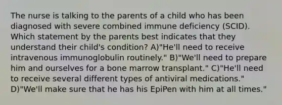 The nurse is talking to the parents of a child who has been diagnosed with severe combined immune deficiency (SCID). Which statement by the parents best indicates that they understand their child's condition? A)"He'll need to receive intravenous immunoglobulin routinely." B)"We'll need to prepare him and ourselves for a bone marrow transplant." C)"He'll need to receive several different types of antiviral medications." D)"We'll make sure that he has his EpiPen with him at all times."