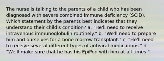 The nurse is talking to the parents of a child who has been diagnosed with severe combined immune deficiency (SCID). Which statement by the parents best indicates that they understand their child's condition? a. "He'll need to receive intravenous immunoglobulin routinely." b. "We'll need to prepare him and ourselves for a bone marrow transplant." c. "He'll need to receive several different types of antiviral medications." d. "We'll make sure that he has his EpiPen with him at all times."