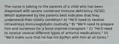 The nurse is talking to the parents of a child who has been diagnosed with severe combined immune deficiency (SCID). Which statement by the parents best indicates that they understand their child's condition? A) "He'll need to receive intravenous immunoglobulin routinely." B) "We'll need to prepare him and ourselves for a bone marrow transplant." C) "He'll need to receive several different types of antiviral medications." D) "We'll make sure that he has his EpiPen with him at all times."