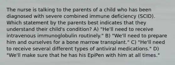 The nurse is talking to the parents of a child who has been diagnosed with severe combined immune deficiency (SCID). Which statement by the parents best indicates that they understand their child's condition? A) "He'll need to receive intravenous immunoglobulin routinely." B) "We'll need to prepare him and ourselves for a bone marrow transplant." C) "He'll need to receive several different types of antiviral medications." D) "We'll make sure that he has his EpiPen with him at all times."