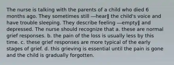 The nurse is talking with the parents of a child who died 6 months ago. They sometimes still ―hear‖ the child's voice and have trouble sleeping. They describe feeling ―empty‖ and depressed. The nurse should recognize that a. these are normal grief responses. b. the pain of the loss is usually less by this time. c. these grief responses are more typical of the early stages of grief. d. this grieving is essential until the pain is gone and the child is gradually forgotten.