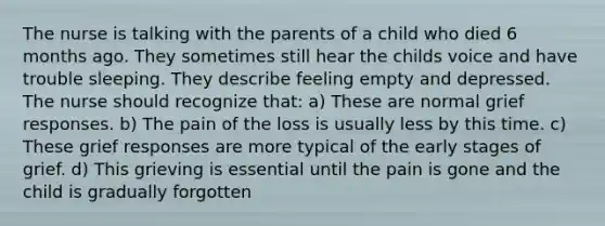 The nurse is talking with the parents of a child who died 6 months ago. They sometimes still hear the childs voice and have trouble sleeping. They describe feeling empty and depressed. The nurse should recognize that: a) These are normal grief responses. b) The pain of the loss is usually less by this time. c) These grief responses are more typical of the early stages of grief. d) This grieving is essential until the pain is gone and the child is gradually forgotten