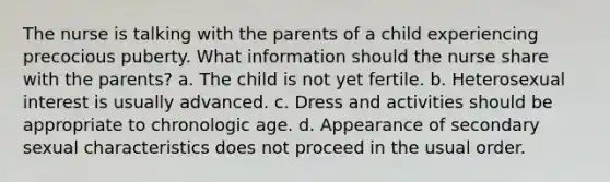 The nurse is talking with the parents of a child experiencing precocious puberty. What information should the nurse share with the parents? a. The child is not yet fertile. b. Heterosexual interest is usually advanced. c. Dress and activities should be appropriate to chronologic age. d. Appearance of secondary sexual characteristics does not proceed in the usual order.