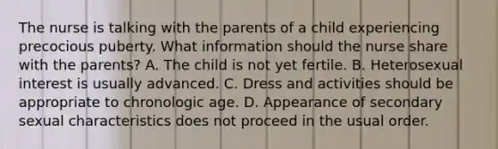 The nurse is talking with the parents of a child experiencing precocious puberty. What information should the nurse share with the parents? A. The child is not yet fertile. B. Heterosexual interest is usually advanced. C. Dress and activities should be appropriate to chronologic age. D. Appearance of secondary sexual characteristics does not proceed in the usual order.