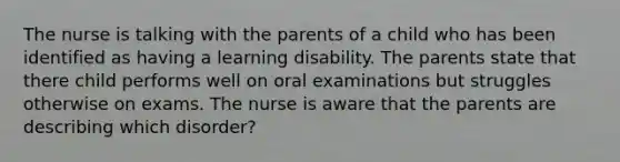 The nurse is talking with the parents of a child who has been identified as having a learning disability. The parents state that there child performs well on oral examinations but struggles otherwise on exams. The nurse is aware that the parents are describing which disorder?