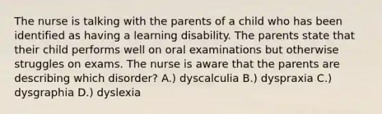 The nurse is talking with the parents of a child who has been identified as having a learning disability. The parents state that their child performs well on oral examinations but otherwise struggles on exams. The nurse is aware that the parents are describing which disorder? A.) dyscalculia B.) dyspraxia C.) dysgraphia D.) dyslexia