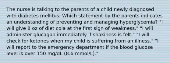 The nurse is talking to the parents of a child newly diagnosed with diabetes mellitus. Which statement by the parents indicates an understanding of preventing and managing hyperglycemia? "I will give 8 oz of diet cola at the first sign of weakness." "I will administer glucagon immediately if shakiness is felt." "I will check for ketones when my child is suffering from an illness." "I will report to the emergency department if the blood glucose level is over 150 mg/dL (8.6 mmol/L)."