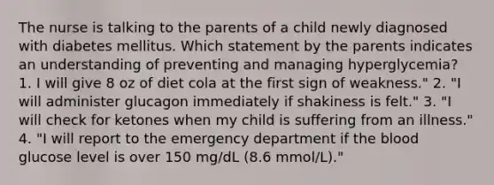 The nurse is talking to the parents of a child newly diagnosed with diabetes mellitus. Which statement by the parents indicates an understanding of preventing and managing hyperglycemia? 1. I will give 8 oz of diet cola at the first sign of weakness." 2. "I will administer glucagon immediately if shakiness is felt." 3. "I will check for ketones when my child is suffering from an illness." 4. "I will report to the emergency department if the blood glucose level is over 150 mg/dL (8.6 mmol/L)."