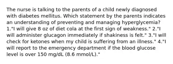 The nurse is talking to the parents of a child newly diagnosed with diabetes mellitus. Which statement by the parents indicates an understanding of preventing and managing hyperglycemia? 1."I will give 8 oz of diet cola at the first sign of weakness." 2."I will administer glucagon immediately if shakiness is felt." 3."I will check for ketones when my child is suffering from an illness." 4."I will report to the emergency department if the blood glucose level is over 150 mg/dL (8.6 mmol/L)."