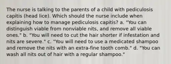 The nurse is talking to the parents of a child with pediculosis capitis (head lice). Which should the nurse include when explaining how to manage pediculosis capitis? a. "You can distinguish viable from nonviable nits, and remove all viable ones." b. "You will need to cut the hair shorter if infestation and nits are severe." c. "You will need to use a medicated shampoo and remove the nits with an extra-fine tooth comb." d. "You can wash all nits out of hair with a regular shampoo."