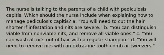 The nurse is talking to the parents of a child with pediculosis capitis. Which should the nurse include when explaining how to manage pediculosis capitis? a. "You will need to cut the hair shorter if infestation and nits are severe." b. "You can distinguish viable from nonviable nits, and remove all viable ones." c. "You can wash all nits out of hair with a regular shampoo." d. "You will need to remove nits with an extra-fine tooth comb or tweezers."