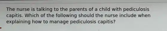 The nurse is talking to the parents of a child with pediculosis capitis. Which of the following should the nurse include when explaining how to manage pediculosis capitis?