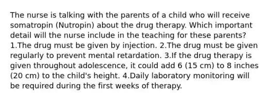 The nurse is talking with the parents of a child who will receive somatropin (Nutropin) about the drug therapy. Which important detail will the nurse include in the teaching for these parents? 1.The drug must be given by injection. 2.The drug must be given regularly to prevent mental retardation. 3.If the drug therapy is given throughout adolescence, it could add 6 (15 cm) to 8 inches (20 cm) to the child's height. 4.Daily laboratory monitoring will be required during the first weeks of therapy.