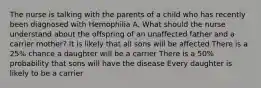 The nurse is talking with the parents of a child who has recently been diagnosed with Hemophilia A. What should the nurse understand about the offspring of an unaffected father and a carrier mother? It is likely that all sons will be affected There is a 25% chance a daughter will be a carrier There is a 50% probability that sons will have the disease Every daughter is likely to be a carrier