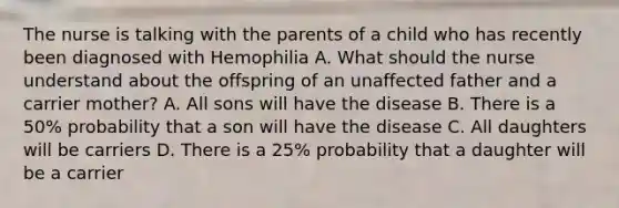 The nurse is talking with the parents of a child who has recently been diagnosed with Hemophilia A. What should the nurse understand about the offspring of an unaffected father and a carrier mother? A. All sons will have the disease B. There is a 50% probability that a son will have the disease C. All daughters will be carriers D. There is a 25% probability that a daughter will be a carrier