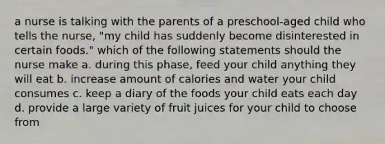 a nurse is talking with the parents of a preschool-aged child who tells the nurse, "my child has suddenly become disinterested in certain foods." which of the following statements should the nurse make a. during this phase, feed your child anything they will eat b. increase amount of calories and water your child consumes c. keep a diary of the foods your child eats each day d. provide a large variety of fruit juices for your child to choose from