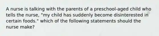 A nurse is talking with the parents of a preschool-aged child who tells the nurse, "my child has suddenly become disinterested in certain foods." which of the following statements should the nurse make?