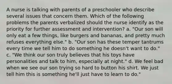 A nurse is talking with parents of a preschooler who describe several issues that concern them. Which of the following problems the parents verbalized should the nurse identify as the priority for further assessment and intervention? a. "Our son will only eat a few things, like burgers and bananas, and pretty much refuses everything else." b. "Our son has these temper tantrums every time we tell him to do something he doesn't want to do." c. "We think our son truly believes that his toys have personalities and talk to him, especially at night." d. We feel bad when we see our son trying so hard to button his shirt. We just tell him this is something he'll just have to learn to do."